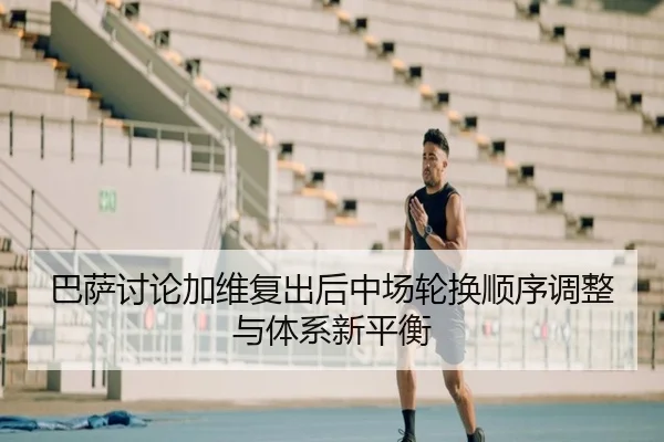 巴萨讨论加维复出后中场轮换顺序调整与体系新平衡