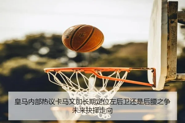 皇马内部热议卡马文加长期定位左后卫还是后腰之争未来抉择走向