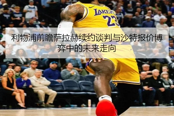 利物浦前瞻萨拉赫续约谈判与沙特报价博弈中的未来走向