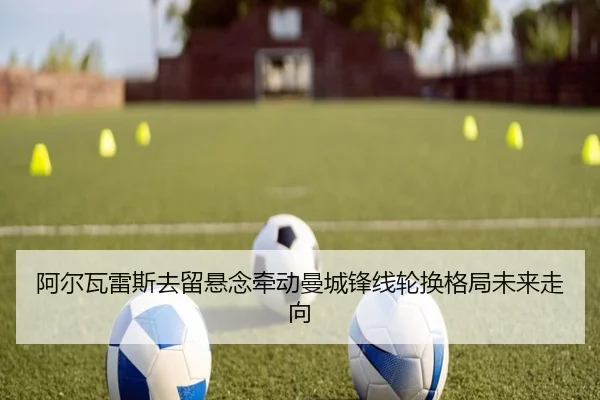 阿尔瓦雷斯去留悬念牵动曼城锋线轮换格局未来走向