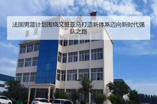 法国男篮计划围绕文班亚马打造新体系迈向新时代强队之路