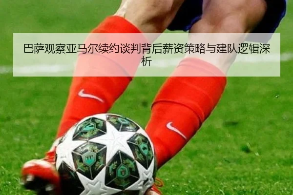 巴萨观察亚马尔续约谈判背后薪资策略与建队逻辑深析