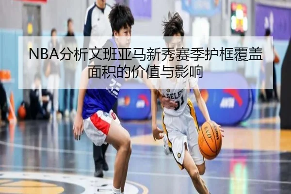 NBA分析文班亚马新秀赛季护框覆盖面积的价值与影响