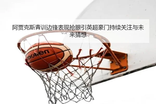 阿贾克斯青训边锋表现抢眼引英超豪门持续关注与未来猜想