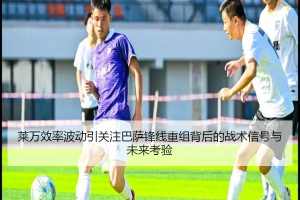 莱万效率波动引关注巴萨锋线重组背后的战术信号与未来考验