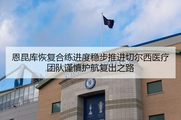 恩昆库恢复合练进度稳步推进切尔西医疗团队谨慎护航复出之路
